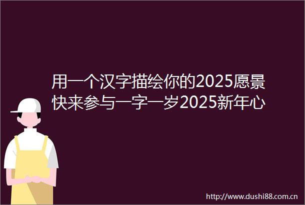 用一个汉字描绘你的2025愿景快来参与一字一岁2025新年心愿主题征文