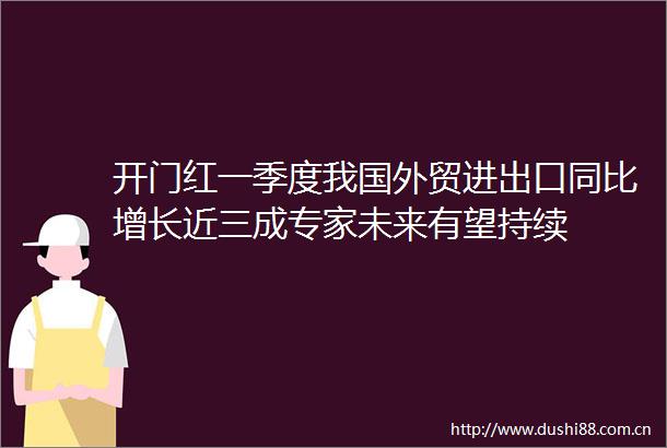 开门红一季度我国外贸进出口同比增长近三成专家未来有望持续