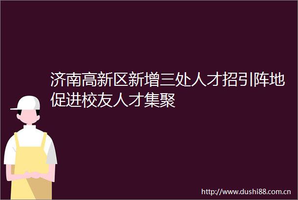济南高新区新增三处人才招引阵地促进校友人才集聚