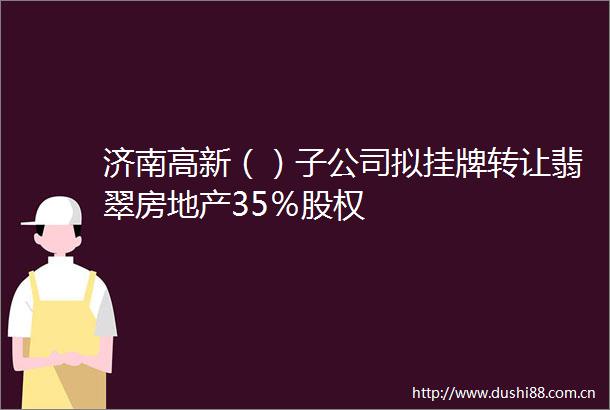 济南高新（）子公司拟挂牌转让翡翠房地产35％股权