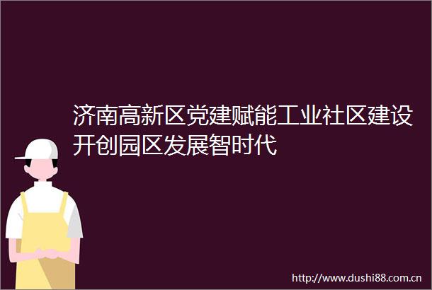 济南高新区党建赋能工业社区建设开创园区发展智时代