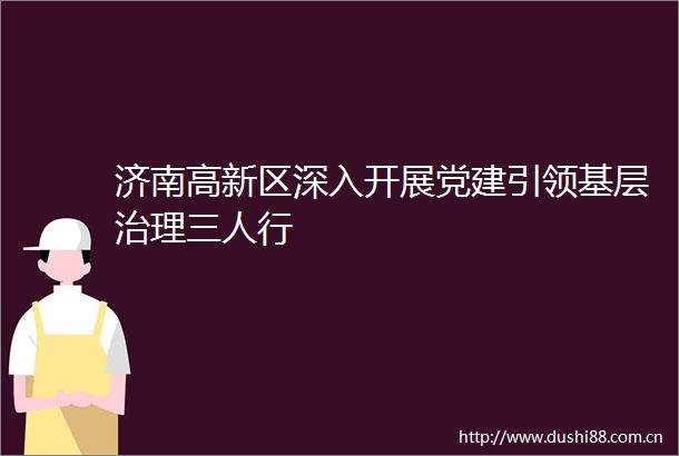 济南高新区深入开展党建引领基层治理三人行