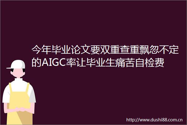 今年毕业论文要双重查重飘忽不定的AIGC率让毕业生痛苦自检费用至少翻番