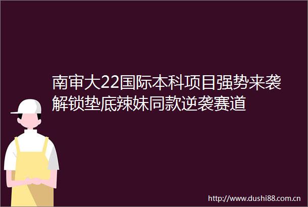 南审大22国际本科项目强势来袭解锁垫底辣妹同款逆袭赛道