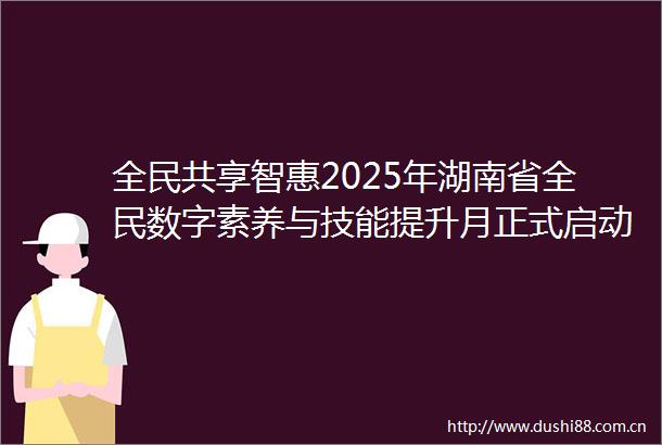 全民共享智惠2025年湖南省全民数字素养与技能提升月正式启动