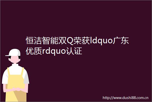 恒洁智能双Q荣获ldquo广东优质rdquo认证