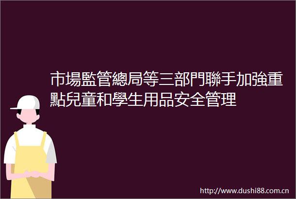 市場監管總局等三部門聯手加強重點兒童和學生用品安全管理