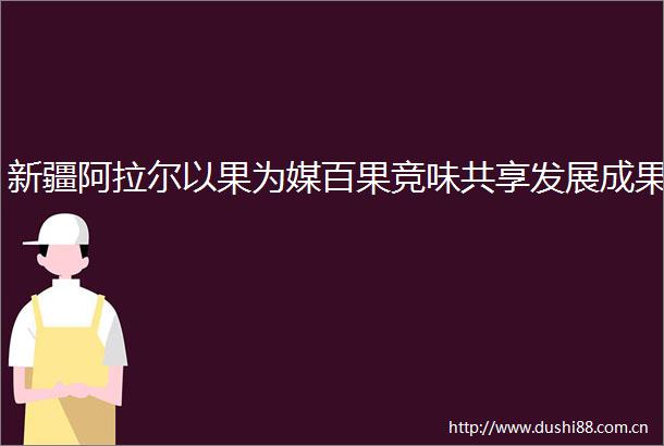 新疆阿拉尔以果为媒百果竞味共享发展成果