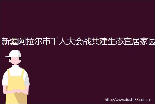 新疆阿拉尔市千人大会战共建生态宜居家园