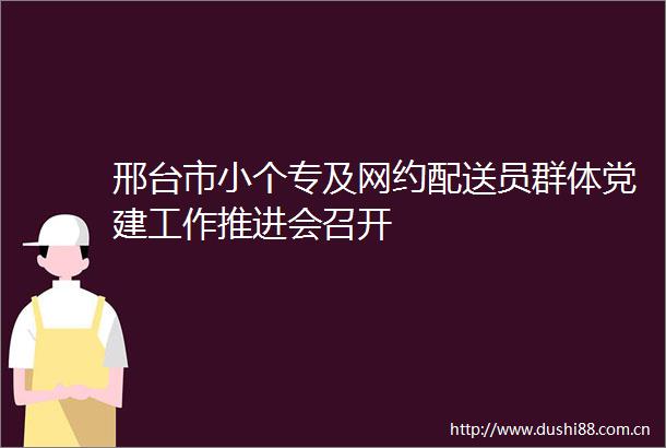 邢台市小个专及网约配送员群体党建工作推进会召开