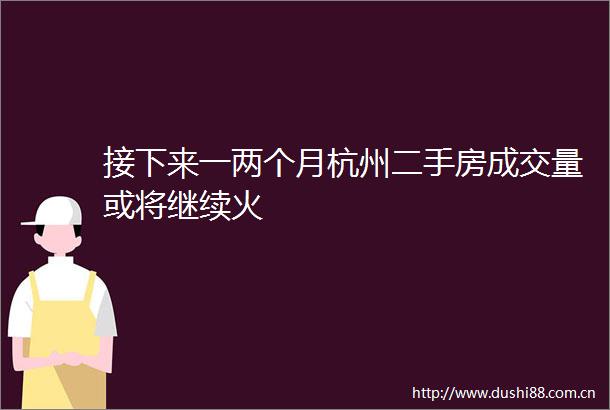 接下来一两个月杭州二手房成交量或将继续火