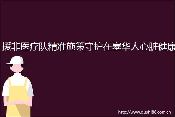 援非医疗队精准施策守护在塞华人心脏健康