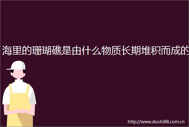 海里的珊瑚礁是由什么物质长期堆积而成的