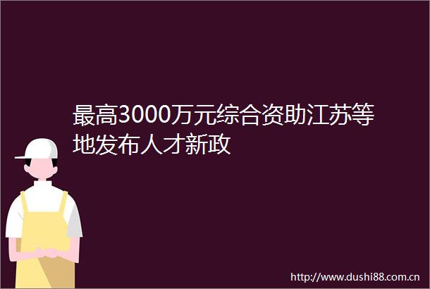 最高3000万元综合资助江苏等地发布人才新政