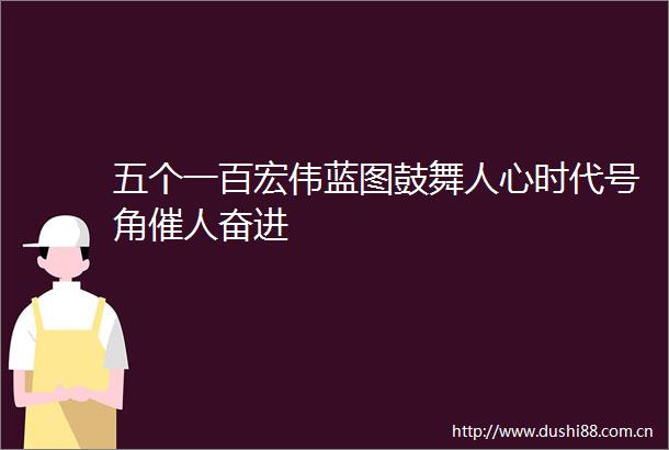 五个一百宏伟蓝图鼓舞人心时代号角催人奋进