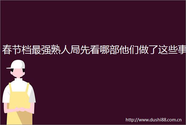 春节档最强熟人局先看哪部他们做了这些事