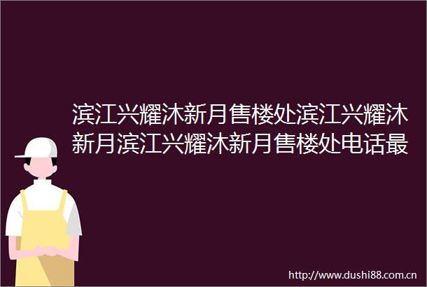 滨江兴耀沐新月售楼处滨江兴耀沐新月滨江兴耀沐新月售楼处电话最新房价楼盘详情户型配套容积率