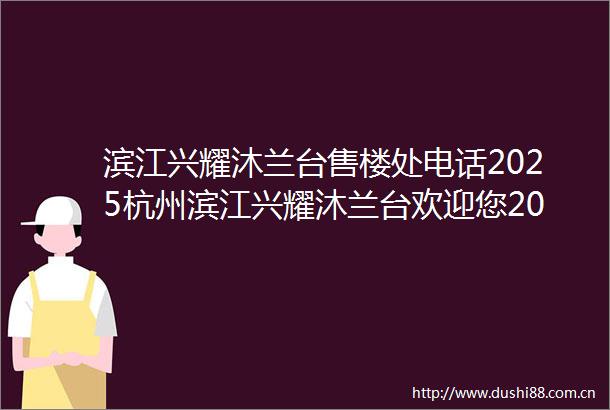 滨江兴耀沐兰台售楼处电话2025杭州滨江兴耀沐兰台欢迎您2025杭州钱塘区滨江兴耀沐兰台价格多少沐兰台值得买吗