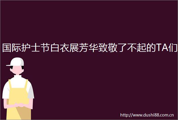 国际护士节白衣展芳华致敬了不起的TA们