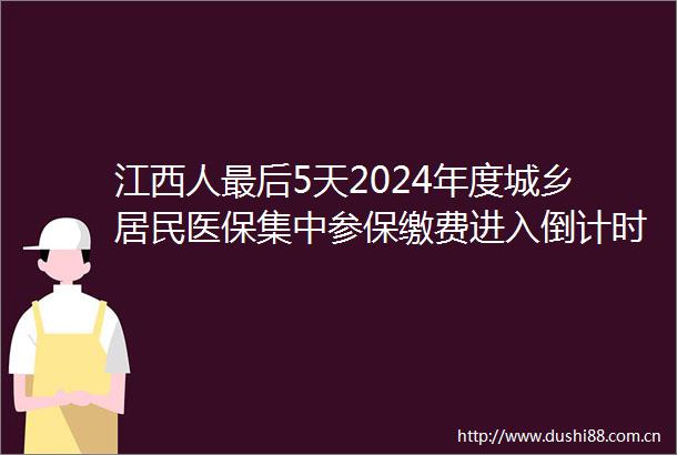江西人最后5天2024年度城乡居民医保集中参保缴费进入倒计时