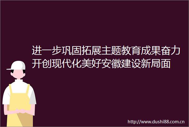 进一步巩固拓展主题教育成果奋力开创现代化美好安徽建设新局面