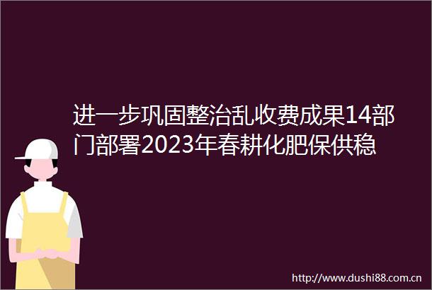 进一步巩固整治乱收费成果14部门部署2023年春耕化肥保供稳价本周民生大事很重要