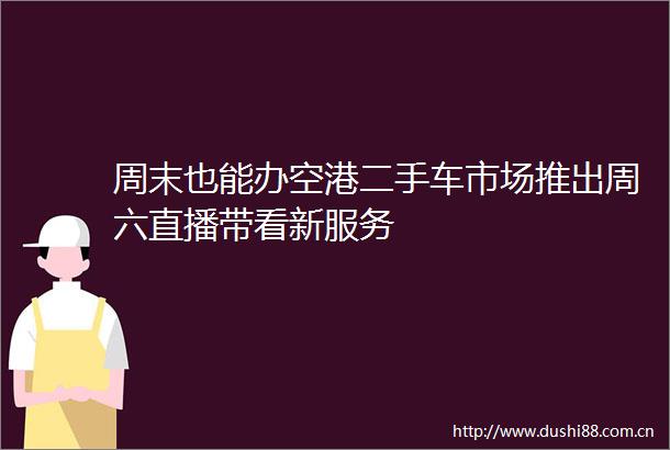 周末也能办空港二手车市场推出周六直播带看新服务