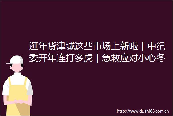 逛年货津城这些市场上新啦｜中纪委开年连打多虎｜急救应对小心冬季常见高发急症