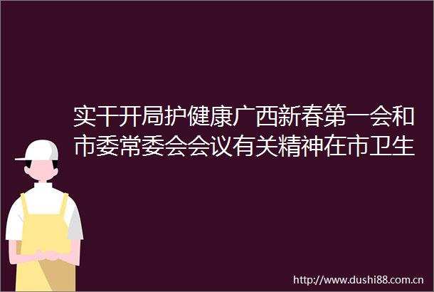 实干开局护健康广西新春第一会和市委常委会会议有关精神在市卫生健康系统引发热烈反响