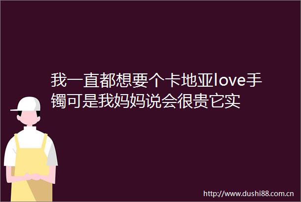 我一直都想要个卡地亚love手镯可是我妈妈说会很贵它实