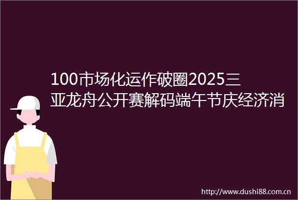 100市场化运作破圈2025三亚龙舟公开赛解码端午节庆经济消费逻辑