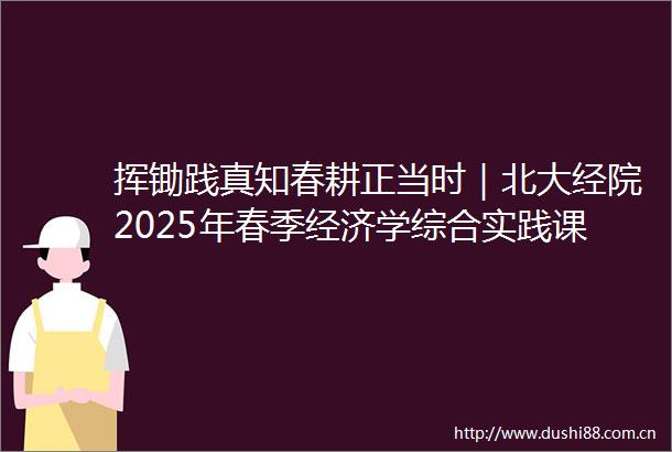 挥锄践真知春耕正当时｜北大经院2025年春季经济学综合实践课程劳动实践纪实