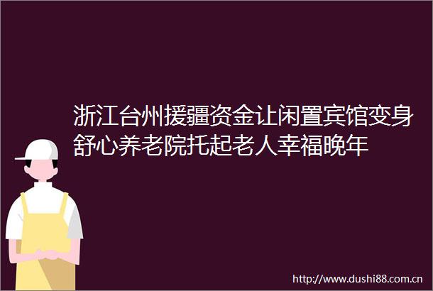 浙江台州援疆资金让闲置宾馆变身舒心养老院托起老人幸福晚年