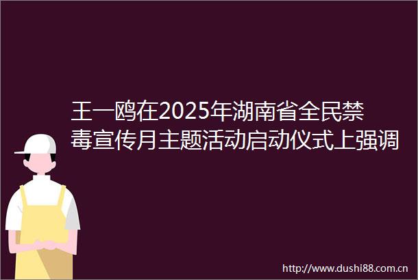 王一鸥在2025年湖南省全民禁毒宣传月主题活动启动仪式上强调重拳整治麻精药品滥用问题