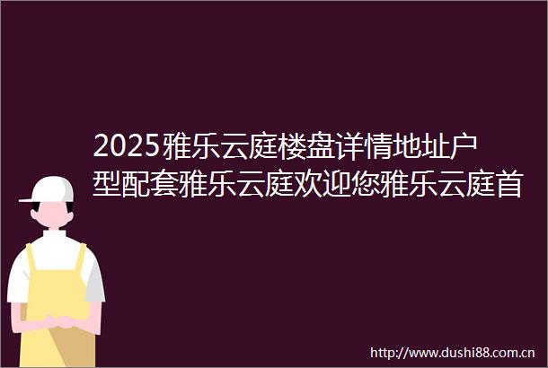2025雅乐云庭楼盘详情地址户型配套雅乐云庭欢迎您雅乐云庭首页网站