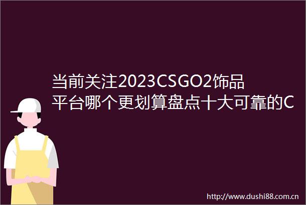 当前关注2023CSGO2饰品平台哪个更划算盘点十大可靠的CSGO2饰品平台