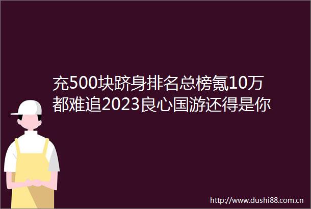 充500块跻身排名总榜氪10万都难追2023国游还得是你