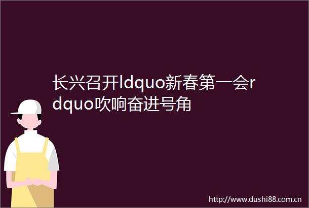 长兴召开ldquo新春第一会rdquo吹响奋进号角