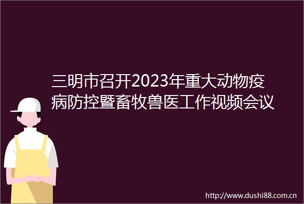 三明市召开2023年重大动物疫病防控暨畜牧兽医工作视频会议