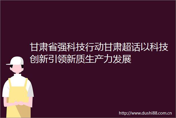甘肃省强科技行动甘肃超话以科技创新引领新质生产力发展