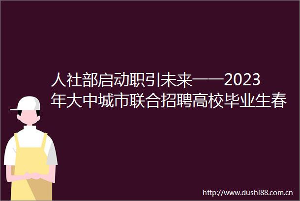 人社部启动职引未来一一2023年大中城市联合招聘高校毕业生春季专场活动