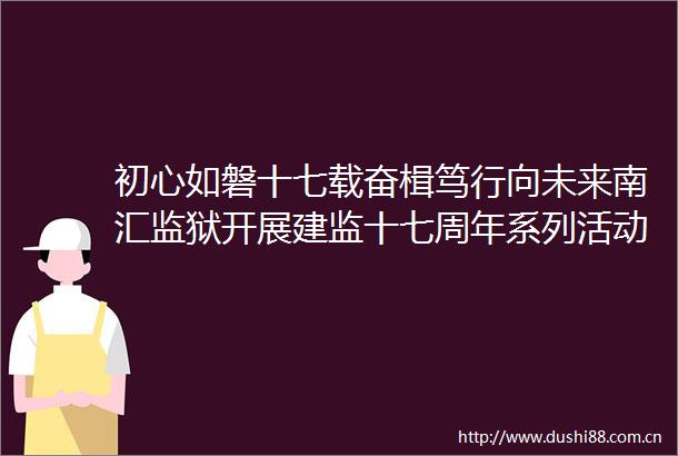 初心如磐十七载奋楫笃行向未来南汇监狱开展建监十七周年系列活动