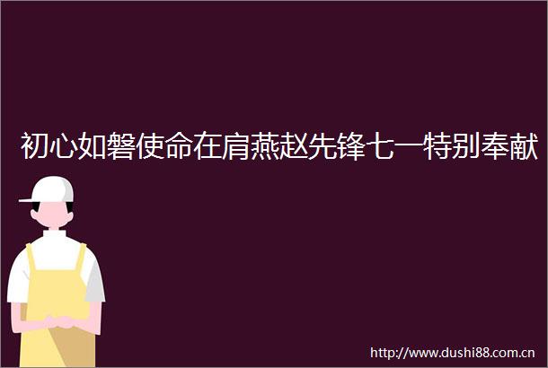 初心如磐使命在肩燕赵先锋七一特别奉献