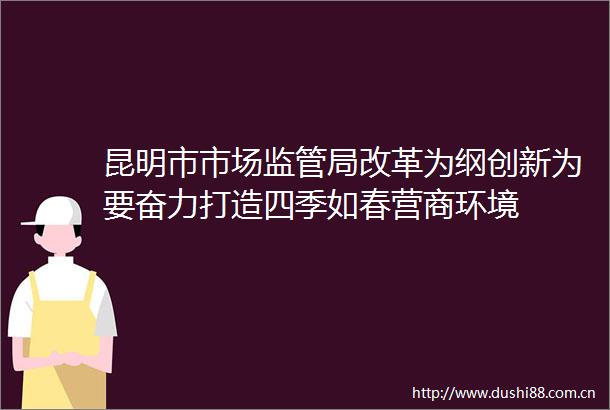 昆明市市场监管局改革为纲创新为要奋力打造四季如春营商环境