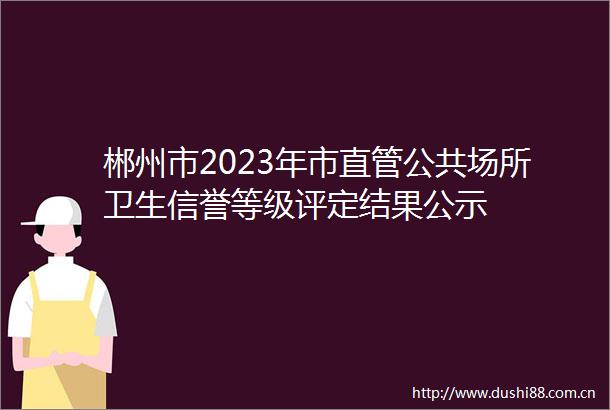 郴州市2023年市直管公共场所卫生信誉等级评定结果公示