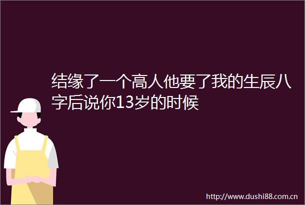 结缘了一个高人他要了我的生辰八字后说你13岁的时候