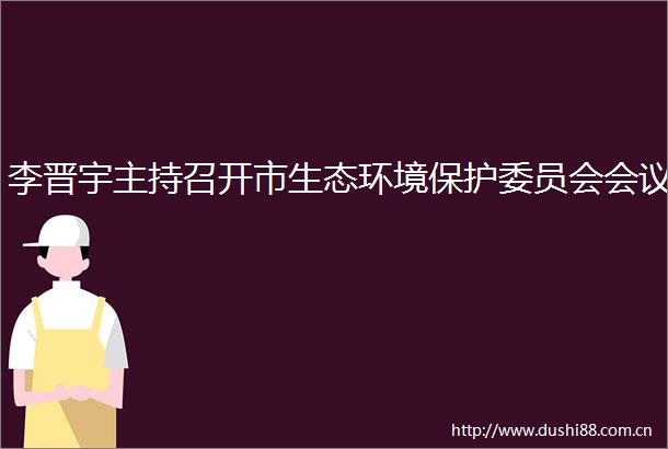李晋宇主持召开市生态环境保护委员会会议