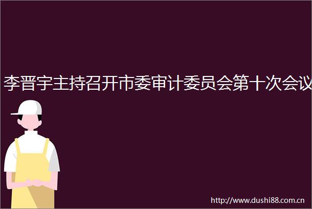李晋宇主持召开市委审计委员会第十次会议