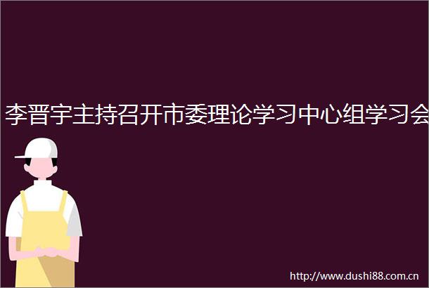 李晋宇主持召开市委理论学习中心组学习会
