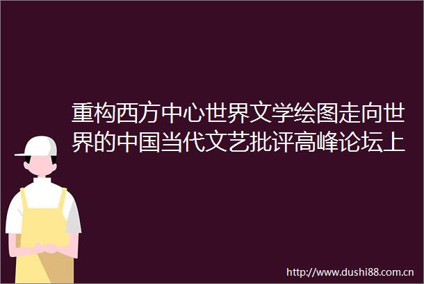 重构西方中心世界文学绘图走向世界的当代文艺批评高峰论坛上海交大举行
